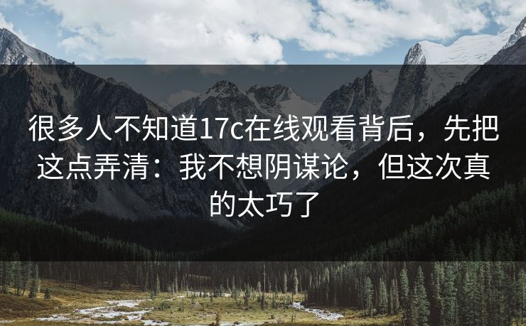 很多人不知道17c在线观看背后,先把这点弄清:我不想阴谋论,但这次真的太巧了 很多人不知道17c在线观看背后,先把这点弄清:我不想阴谋论,但这次真的太巧了