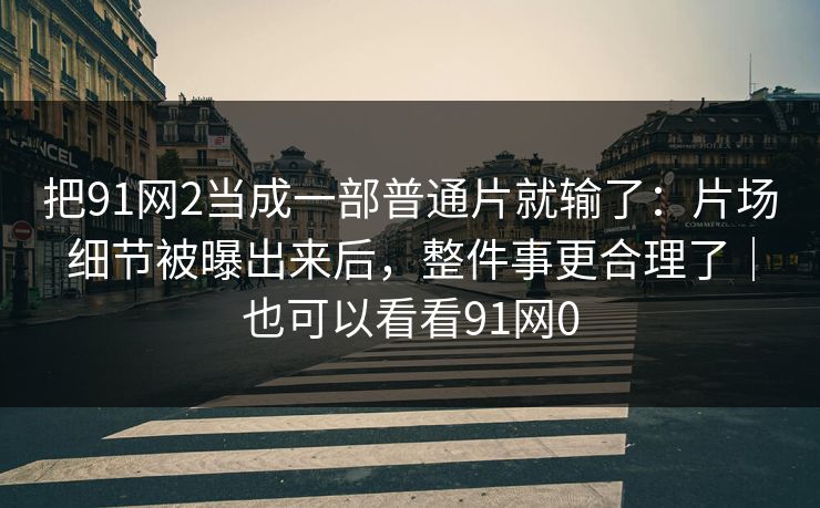 把91网2当成一部普通片就输了:片场细节被曝出来后,整件事更合理了|也可以看看91网0 把91网2当成一部普通片就输了:片场细节被曝出来后,整件事更合理了|也可以看看91网0