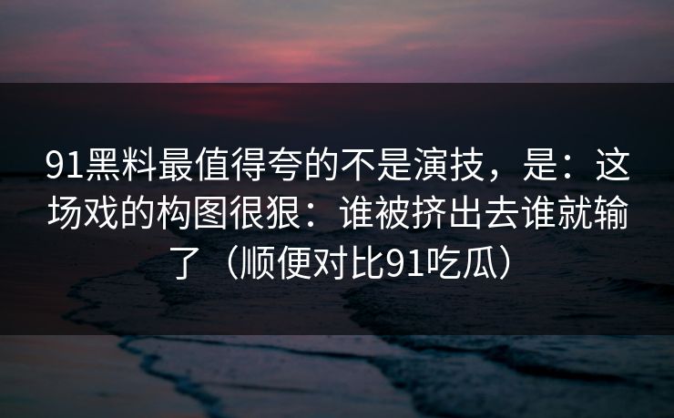 91黑料最值得夸的不是演技,是:这场戏的构图很狠:谁被挤出去谁就输了(顺便对比91吃瓜) 91黑料最值得夸的不是演技,是:这场戏的构图很狠:谁被挤出去谁就输了(顺便对比91吃瓜)