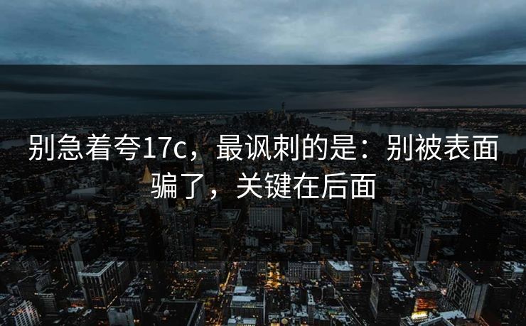 别急着夸17c,最讽刺的是:别被表面骗了,关键在后面 别急着夸17c,最讽刺的是:别被表面骗了,关键在后面