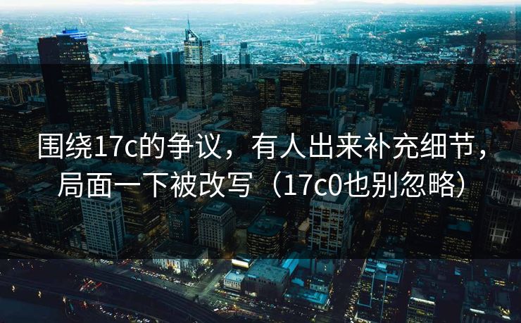 围绕17c的争议,有人出来补充细节,局面一下被改写(17c0也别忽略) 围绕17c的争议,有人出来补充细节,局面一下被改写(17c0也别忽略)