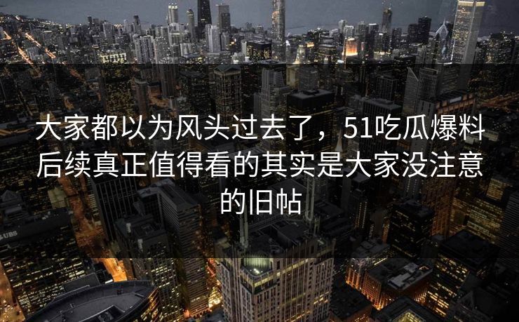 大家都以为风头过去了,51吃瓜爆料后续真正值得看的其实是大家没注意的旧帖 大家都以为风头过去了,51吃瓜爆料后续真正值得看的其实是大家没注意的旧帖