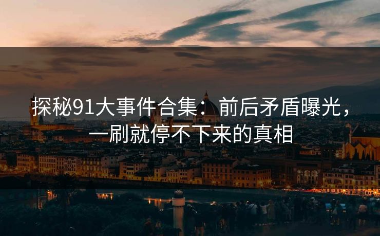 探秘91大事件合集:前后矛盾曝光,一刷就停不下来的真相 探秘91大事件合集:前后矛盾曝光,一刷就停不下来的真相